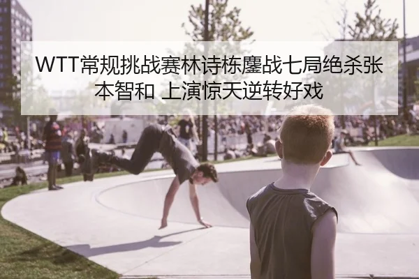 WTT常规挑战赛林诗栋鏖战七局绝杀张本智和 上演惊天逆转好戏